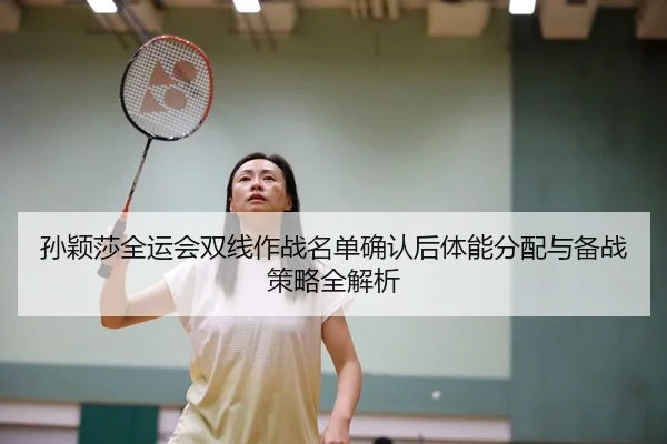 孙颖莎全运会双线作战名单确认后体能分配与备战策略全解析（HuaTiHuiSports）